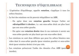 89
TECHNIQUES D’ÉQUILIBRAGE
 L’opération d’équilibrage, appelée rotation, s’applique à tous les
arbres binaires.
 Le but des rotations est de pouvoir rééquilibrer un ABR.
 On opère donc une rotation gauche lorsque l’arbre est
«déséquilibré à droite», i.e. son sous-arbre droit est plus haut
que son sous-arbre gauche.
 On opère une rotation droite dans le cas contraire à savoir son
sous-arbre gauche est plus haut que son sous-arbre droit.
 Les rotations ne sont donc définies que pour les arbres binaires non
vides dont le sous-arbre gauche (pour rotation gauche) et sous-arbre
droit (pour rotation droite) n’est pas vide.
 Les rotations préservent l’ordre des données d’un ABR (parcours
inordre).
 