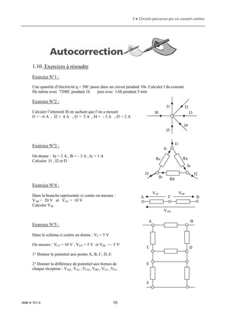 1  Circuits parcourus par un courant continu
2696  T01-X 10
1.10. Exercices à résoudre
Exercice N°1 :
Une quantité d’électricité q = 50C passe dans un circuit pendant 10s. Calculer I du courant.
De même avec 7200C pendant 1h puis avec 1Ah pendant 5 min
Exercice N°2 :
Calculer l’intensité I0 en sachant que l’on a mesuré
I1 = - 6 A , I2 = 4 A , I3 = 5 A , I4 = - 3 A , I5 = 2 A
Exercice N°3 :
On donne : Ia = 2 A , Ib = - 3 A , Ic = 1 A
Calculer I1 , I2 et I3
Exercice N°4 :
Dans la branche représentée ci contre on mesure :
VAB = 20 V et VAC = 10 V
Calculer VBC
Exercice N°5 :
Dans le schéma ci contre on donne : VF = 5 V
On mesure : VCF = 10 V , VDA = 5 V et VBE = - 5 V
1° Donner le potentiel aux points A, B, C, D, E
2° Donner la différence de potentiel aux bornes de
chaque récepteur : VAB , VAC , VCD , VBD , VCE , VEF .
I0
I1 I2
I3
I4
I5
Ra
Rb
Rc
I1
I2
I3
Ia
Ib
Ic
A C B
VAC VBC
VAB
A B
C D
E
F
 