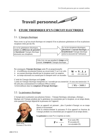 1  Circuits parcourus par un courant continu
2696  T01-X 11
2. ETUDE THERMIQUE D’UN CIRCUIT ELECTRIQUE
2.1. L’énergie électrique
Nous avons vu qu’un circuit électrique est composé d’un ou plusieurs générateurs et d’un ou plusieurs
récepteurs reliés par des fils.
Par conséquent, l’énergie électrique notée W est proportionnelle
 à la différence de potentiel fournie au circuit notée V ou U en volts
 au courant électrique absorbé par le récepteur noté I en ampères
 au temps nécessaire au courant pour le transport noté t en secondes
L’unité de l’énergie électrique est le joule.
1 joule est l’énergie électrique transportée en 1 seconde par un courant de 1 A sous une tension de 1 V.
On utile plus communément le wattheure (Wh) et même
le kilowattheure dans les compteurs d’énergie électrique :
2.2. La puissance électrique
L’énergie peut se présenter sous plusieurs formes : l’énergie thermique, mécanique, chimique…
Quelque soit l’énergie produite par le générateur ou consommée par le récepteur, en un temps donné,
cette quantité d’énergie dépend de la puissance de l’appareil.
Plus un appareil est puissant , plus il produit d’énergie en un temps
donné et inversement.
D’où la relation donnant la puissance P d’un appareil en fonction de
l’énergie produite ou consommée par cet appareil en un temps donné ;
La puissance se note P et s’exprime en watts :
Le ou les générateurs électriques,
créent une différence de potentiel
et fournissent l’énergie électrique
nécessaire aux récepteurs.
Le ou les récepteurs électriques,
absorbent le courant électrique, et
transforment l’énergie électrique
selon la nécessité de l’utilisateur.
Cela n’est vrai que pendant le temps ou le
courant transporte l’énergie électrique.
W = V . I . t
(J) (V) (A) (s)
1 Wh = 3600 J
James Watt
Ecossais (1736-1819)
P =
W
t
P en watts (W)
W en joules (J)
t en secondes (S)
 
