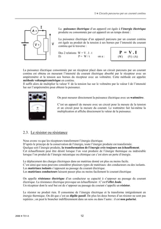 1  Circuits parcourus par un courant continu
2696  T01-X 12
La puissance électrique d’un appareil est égale à l’énergie électrique
produite ou consommée par cet appareil en un temps donné :
La puissance électrique d’un appareil parcouru par un courant continu
est égale au produit de la tension à ses bornes par l’intensité du courant
continu qui le traverse :
Des 2 relations W = V . I . t
Et P = W / t on a :
La puissance électrique consommée par un récepteur placé dans un circuit parcouru par un courant
continu est obtenu en mesurant l’intensité du courant électrique absorbé par le récepteur avec un
ampèremètre et la tension aux bornes du récepteur avec un voltmètre. Cette méthode est appelée
méthode voltampèremétrique en continu.
Il suffit alors de multiplier la valeur V de la tension lue sur le voltmètre par la valeur I de l’intensité
lue sur l’ampèremètre pour obtenir la puissance.
On peut mesurer directement la puissance électrique avec un wattmètre.
C’est un appareil de mesure avec un circuit pour la mesure de la tension
et un circuit pour la mesure du courant. Le wattmètre fait lui-même la
multiplication et affiche directement la valeur de la puissance.
2.3. Le résistor ou résistance
Nous avons vu que les récepteurs transforment l’énergie électrique.
D’après le principe de la conservation de l’énergie, toute l’énergie produite est transformée.
Quelque soit l’énergie produite, la transformation de l’énergie crée toujours un échauffement.
Cet échauffement peut être désiré lorsque l’on veut produire de l’énergie thermique ou indésirable
lorsque l’on produit de l’énergie mécanique ou chimique car c’est alors un perte d’énergie.
Le déplacement des charges électriques dans un matériau donné est plus ou moins facile.
C’est ainsi que nous pouvons considérer plusieurs types de matériaux: des conducteurs ou des isolants.
Les matériaux isolants s’opposent au passage du courant électrique.
Les matériaux conducteurs laissent passer plus ou moins facilement le courant électrique
On appelle résistance électrique d’un conducteur sa capacité à s’opposer au passage du courant
électrique. La résistance électrique provoque un échauffement : C’est l’effet Joule.
Un récepteur dont le seul but est de s’opposer au passage du courant s’appelle un résistor.
Le résistor ne produit rien. Il consomme de l’énergie électrique et la transforme intégralement en
énergie thermique. On dit que c’est un dipôle passif. De plus les deux bornes d’un résistor ne sont pas
repérées ; on peut le brancher indifféremment dans un sens ou dans l’autre : il est non polarisé.
P = V . I
(W) (V) (A)
I
V
A =
V =
 