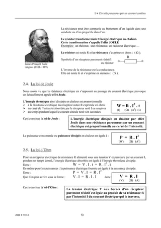 1  Circuits parcourus par un courant continu
2696  T01-X 13
La résistance peut être comparée au frottement d’un liquide dans une
conduite ou d’un projectile dans l’air.
Le résistor transforme toute l’énergie électrique en chaleur.
Cette transformation s’appelle l’effet JOULE
Exemples: un rhéostat, une résistance, un radiateur électrique …
Le résistor est notée R et la résistance s’exprime en ohms : ( Ω ).
Symbole d’un récepteur purement résistif :
ou résistor
L’inverse de la résistance est la conductance.
Elle est notée G et s’exprime en siemens : ( S ).
2.4. La loi de Joule
Nous avons vu que la résistance électrique en s’opposant au passage du courant électrique provoque
un échauffement appelé effet Joule.
L’énergie thermique ainsi dissipée en chaleur est proportionnelle
 à la résistance électrique du récepteur notée R exprimée en ohms
 au carré de l’intensité absorbée par le récepteur noté I en ampères
 au temps pendant lequel le courant circule noté t en secondes
Ceci constitue la loi de Joule :
La puissance consommée ou puissance dissipée en chaleur est égale à :
2.5. La loi d’Ohm
Pour un récepteur électrique de résistance R alimenté sous une tension V et parcouru par un courant I,
pendant un temps donné, l’énergie électrique absorbée est égale à l’énergie thermique dissipée.
Donc : W = V . I . t = R . I2
. t
De même pour les puissances : la puissance électrique fournie est égale à la puissance dissipée.
Donc : P = V . I = R . I2
Que l’on peut écrire sous la forme : V . I = R . I . I donc :
Ceci constitue la loi d’Ohm :
James Prescott Joule
Anglais (1818-1889)
R
W = R . I2
. t
(J) (Ω) (A2
) (s)
L’énergie électrique dissipée en chaleur par effet
Joule dans une résistance parcourue par un courant
électrique est proportionnelle au carré de l’intensité.
P = R . I2
(W) (Ω) (A2
)
V = R . I
(V) (Ω) (A)
La tension électrique V aux bornes d’un récepteur
purement résistif est égale au produit de sa résistance R
par l’intensité I du courant électrique qui le traverse.
 
