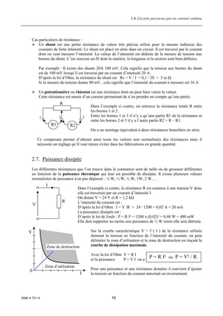 1  Circuits parcourus par un courant continu
2696  T01-X 16
Cas particuliers de résistance :
 Un shunt est une petite résistance de valeur très précise utilisé pour la mesure indirecte des
courants de forte intensité. Le shunt est placé en série dans un circuit. Il est traversé par le courant
dont on veut mesurer l’intensité. La valeur de l’intensité est déduite de la mesure de tension aux
bornes du shunt. C’est souvent un fil dont la matière, la longueur et la section sont bien définies.
Par exemple : Il existe des shunts 20A 100 mV. Cela signifie que la tension aux bornes du shunt
est de 100 mV lorsqu’il est traversé par un courant d’intensité 20 A.
D’après la loi d’Ohm, la résistance du shunt est Rs = V / I = 0,1 / 20 = 5 m Ω.
Si la mesure de tension donne 80 mV , cela signifie que l’intensité du courant à mesurer est 16 A
 Un potentiomètre ou rhéostat est une résistance dont on peut faire varier la valeur.
Cette résistance est munie d’un curseur permettant de n’en prendre en compte qu’une partie.
Dans l’exemple ci contre, on retrouve la résistance totale R entre
les bornes 1 et 2.
Entre les bornes 1 et 3 il n’y a qu’une partie R1 de la résistance et
entre les bornes 2 et 3 il y a l’autre partie R2 = R – R1.
On a un montage équivalent à deux résistances branchées en série.
Ce composant permet d’obtenir ainsi toute les valeurs non normalisées des résistances mais il
nécessite un réglage qu’il vaut mieux éviter dans les fabrications en grande quantité.
2.7. Puissance dissipée
Les différentes résistances que l’on trouve dans le commerce sont de taille ou de grosseur différentes
en fonction de la puissance thermique qui leur est possible de dissipée. Il existe plusieurs valeurs
normalisées de puissance à ne pas dépasser : ⅛ W, ¼ W, ½ W, 1W, 2 W, …
Dans l’exemple ci contre, la résistance R est soumise à une tension V donc
elle est traversée par un courant d’intensité I.
On donne V = 24 V et R = 1,2 kΩ
L’intensité du courant est :
D’après la loi d’Ohm : I = V /R = 24 / 1200 = 0,02 A = 20 mA
La puissance dissipée est :
D’après le loi de Joule : P = R I² = 1200 x (0,02)² = 0,48 W = 480 mW
Elle doit supporter au moins une puissance de ½ W sinon elle sera détruite.
Sur la courbe caractéristique V = f ( I ) de la résistance utilisée
donnant la tension en fonction de l’intensité du courant, on peut
délimiter la zone d’utilisation et la zone de destruction en traçant la
courbe de dissipation maximale.
Avec la loi d’Ohm V = R I
et la puissance P = V I on a
Pour une puissance et une résistance données il convient d’ajuster
la tension en fonction du courant maximal ou inversement.
R
R1 R2
1 3 2
V
I
R
P = R I² ou P = V² / R
V
0
I
Zone d’utilisation
Zone de destruction
 