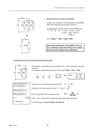 1  Circuits parcourus par un courant continu
2696  T01-X 18
 Branchement de résistances en parallèle:
Lorsque des résistances sont branchées en parallèle,
elles sont alimentées par la même tension V.
En appliquant la loi des nœuds et la loi d’Ohm, on a
I = I1 + I2 + I3 = V / R1 + V / R2 + V / R3
= (1/R1 + 1/R2 +1/R3) .V
= 1/Réq . V
avec 1/Réq = 1/R1 + 1/R2 +1/R3
Cas particulier de deux résistances branchées en parallèle
On branche en parallèle deux résistances R1 et R2 alimentées sous une
tension V .
La résistance équivalente du circuit est telle que 1/Réq = 1/R1 + 1/R2
D’après la loi d’ohm dans la branche de R1 , I1 = V / R1
D’après la loi d’ohm dans le circuit V = Réq . I
D’où l’expression de I1 en fonction de I :
Si R1 = R2 , l’intensité I1 est deux fois plus petite que l’intensité I
Un tel montage est appelé diviseur de courant.
Dans un branchement en parallèle, l’inverse
de la résistance équivalente Réq est la somme
des inverses de chacune des résistances.
⇓
⇓
⇓
⇓
I
Réq
V
I
R3
R2
R1
V
I1 I2 I3
I
R2
R1
V
I1 I2
Calcul de Réq avec
une calculatrice :
Valeur de R1 1/x +
Valeur de R2 1/x +
Etc … = 1/x
On obtient Réq
_____ = ____ + ____ = _________ donc Réq = _________
1
Réq
1
R1
R1 x R2
R1 + R2
1
R2
R2 + R1
R2 x R1
R2
R1+R2
I1 = . I
 