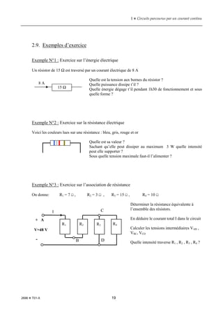 1  Circuits parcourus par un courant continu
2696  T01-X 19
2.9. Exemples d’exercice
Exemple N°1 : Exercice sur l’énergie électrique
Un résistor de 15 Ω est traversé par un courant électrique de 8 A
Quelle est la tension aux bornes du résistor ?
Quelle puissance dissipe t’il ?
Quelle énergie dégage t’il pendant 1h30 de fonctionnement et sous
quelle forme ?
Exemple N°2 : Exercice sur la résistance électrique
Voici les couleurs lues sur une résistance : bleu, gris, rouge et or
Quelle est sa valeur ?
Sachant qu’elle peut dissiper au maximum 3 W quelle intensité
peut elle supporter ?
Sous quelle tension maximale faut-il l’alimenter ?
Exemple N°3 : Exercice sur l’association de résistance
On donne: R1 = 7 Ω , R2 = 3 Ω , R3 = 15 Ω , R4 = 10 Ω
Déterminer la résistance équivalente à
l’ensemble des résistors.
En déduire le courant total I dans le circuit
Calculer les tensions intermédiaires VAB ,
VBC, VCD
Quelle intensité traverse R1 , R2 , R3 , R4 ?
15 Ω
8 A
+ A
R1 R2 R3 R4
-
C
D
B
V=48 V
I
 