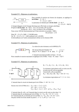 1  Circuits parcourus par un courant continu
2696  T01-X 20
Exemple N°1 : Réponses et explications :
Pour connaître la tension aux bornes du récepteur, on applique la
loi d’Ohm : V = R . I
V = 15 x 8 = 120 V
La puissance est donnée par la loi de Joule : P = R. I²
P = 15 x 8² = 960 W
L’énergie dégagée est de l’énergie thermique par effet Joule ou énergie calorifique
D’après la loi de Joule : W = R.I².t avec t en seconde et W en joule
Ou bien W = R.I².t avec t en heure et W en Wattheure
Nous avons 1h30 de fonctionnement qu’il faut convertir en secondes : 5400 s
Ou en heure : 1,5 h
Donc W = 15 x 8² x 5400 = 5 184 000 joules
Ou W = 15 x 8² x 1,5 = 1440 wattheure soit 1,44 kWh
le kilowattheure est l’unité communément utilisée sur les factures EDF.
Exemple N°2 : Réponses et explications :
La valeur de cette résistance est de 6800 Ω à 5%
On sait qu’elle peut dissipée 3 W
Donc P = R. I² donne I² = P / R donc
L’intensité maximale possible est Imax = 21 mA
Pour connaître la tension maximale on applique la loi d’Ohm : Vmax = R . Imax = 142 V
Exemple N°3 : Réponses et explications :
R1 = 7 Ω , R2 = 3 Ω , R3 = 15 Ω , R4 = 10 Ω
La résistance équivalente est R1 en série avec R2
en série avec R3 et R4 en parallèle
Calcul de R3 et R4 en parallèle :
R34 = (R3 x R4) / (R3 + R4) = 150 / 25 = 6 Ω
La résistance équivalente est 7 + 3 + 6 = 16 Ω
L’intensité dans le circuit est donnée par la loi d’Ohm : I = 48 / 16 = 3 A
Encore avec la loi d’Ohm on a : VAB = R1 I = 7 x 3 = 21 V,
VBC = R2 I = 3 x 3 = 9 V,
VCD = R34 I = 6 x 3 = 18 V ou VAD – (VAB + VBC)
L’intensité dans R1 et R2 est l’intensité dans le circuit car elle sont en série donc 3 A
L’intensité dans R3 est donnée par la loi d’Ohm : I3 = VCD / R3 = 18 / 15 = 1,2 A
Et l’intensité dans R4 est donnée par la loi d’Ohm : I4 = VCD / R4 = 18 / 10 = 1,8 A
On peut vérifier la loi des nœuds au point C : I = I3 + I4  1,2 + 1,8 = 3 A
15 Ω
8 A
V
I = P /R
+ A
R1 R2 R3 R4
-
C
D
B
V=48 V
I
 