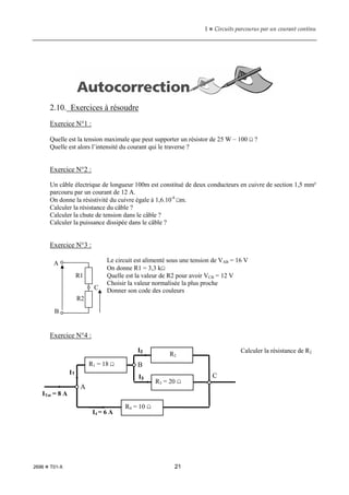 1  Circuits parcourus par un courant continu
2696  T01-X 21
2.10. Exercices à résoudre
Exercice N°1 :
Quelle est la tension maximale que peut supporter un résistor de 25 W – 100 Ω ?
Quelle est alors l’intensité du courant qui le traverse ?
Exercice N°2 :
Un câble électrique de longueur 100m est constitué de deux conducteurs en cuivre de section 1,5 mm²
parcouru par un courant de 12 A.
On donne la résistivité du cuivre égale à 1,6.10-8
Ωm.
Calculer la résistance du câble ?
Calculer la chute de tension dans le câble ?
Calculer la puissance dissipée dans le câble ?
Exercice N°3 :
Le circuit est alimenté sous une tension de VAB = 16 V
On donne R1 = 3,3 kΩ
Quelle est la valeur de R2 pour avoir VCB = 12 V
Choisir la valeur normalisée la plus proche
Donner son code des couleurs
Exercice N°4 :
Calculer la résistance de R2
A
B
C
R1
R2
R4 = 10 Ω
R1 = 18 Ω
R3 = 20 Ω
R2
ITot = 8 A
I1
I4 = 6 A
I2
I3
A
C
B
 