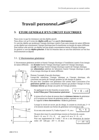 1  Circuits parcourus par un courant continu
2696  T01-X 22
3. ETUDE GENERALE D’UN CIRCUIT ELECTRIQUE
Nous avons vu que les résistances sont des dipôles passifs
Nous allons voir qu’il existe des dipôles actifs que l’on appelle électromoteurs.
Ce sont des dipôles qui produisent l’énergie électrique à partir d’une autre énergie de nature différente
ou des dipôles qui consomment l’énergie électrique pour la transformer en énergie de nature différente
Pour réaliser cette activité, ces dipôles ont leur propre consommation interne d’énergie électrique.
En général ce sont des dipôles polarisés. Il faut les brancher dans un sens bien déterminé car leur bon
fonctionnement en dépend.
3.1. L’électromoteur générateur
L’électromoteur générateur produit et fournit l’énergie électrique à l’installation à partir d’une énergie
de nature différente : une dynamo fournit l’énergie électrique à partir de l’énergie mécanique,
une pile électrique fournit l’énergie électrique à partir de l’énergie chimique,
une alimentation stabilisée de laboratoire fournit l’énergie électrique à partir
d’une énergie électrique de nature différente.
Prenons l’exemple d’une pile électrique :
Lorsqu’elle transforme l’énergie chimique en l’énergie électrique, elle
consomme une partie de l’énergie produite qu’elle dissipe en chaleur.
On peut donc considérer tout générateur réel comme étant l’association d’un
générateur parfait (sans consommation interne) qui produit l’énergie et d’une
résistance interne qui dissipe une partie de l’énergie produite.
En appliquant la loi des branches on peut écrire
la loi d’Ohm pour l’électromoteur générateur :
le terme r.I est la chute de tension dans la résistance interne du générateur
et E la tension aux bornes du générateur parfait, exprimée en volts.
E s’appelle la force électromotrice : f.é.m du générateur.
Lorsque le circuit est ouvert, pas de charge, le courant ne circule pas, I = 0
et la tension mesurée aux bornes du générateur est la tension à vide.
Si on note cette tension V0 l’indice 0 pour I = 0 , on a
On peut alors tracer la caractéristique tension en fonction du courant.
Pour I = 0, on a V = V0 = E et, pour I ≠ 0 on a V = E - r.I
Pour une augmentation de I notée + ∆I on a une diminution de tension
notée - ∆V telle que - ∆V = r . ∆I donc
I
G
+
-
R
V
⇓
V
+
-
E
r I
R
V = E - r.I
V0 = E
r = - ∆V / ∆I
V
E - ∆V
∆I
0
0 I
 