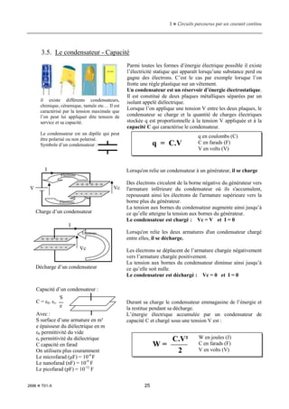 1  Circuits parcourus par un courant continu
2696  T01-X 25
3.5. Le condensateur - Capacité
Parmi toutes les formes d’énergie électrique possible il existe
l’électricité statique qui apparaît lorsqu’une substance perd ou
gagne des électrons. C’est le cas par exemple lorsque l’on
frotte une règle plastique sur un vêtement.
Un condensateur est un réservoir d’énergie électrostatique.
Il est constitué de deux plaques métalliques séparées par un
isolant appelé diélectrique.
Lorsque l’on applique une tension V entre les deux plaques, le
condensateur se charge et la quantité de charges électriques
stockée q est proportionnelle à la tension V appliquée et à la
capacité C qui caractérise le condensateur.
Lorsqu'on relie un condensateur à un générateur, il se charge
Des électrons circulent de la borne négative du générateur vers
l'armature inférieure du condensateur où ils s'accumulent,
repoussant ainsi les électrons de l'armature supérieure vers la
borne plus du générateur.
La tension aux bornes du condensateur augmente ainsi jusqu’à
ce qu’elle atteigne la tension aux bornes du générateur.
Le condensateur est chargé : Vc = V et I = 0
Lorsqu'on relie les deux armatures d'un condensateur chargé
entre elles, il se décharge.
Les électrons se déplacent de l’armature chargée négativement
vers l’armature chargée positivement.
La tension aux bornes du condensateur diminue ainsi jusqu’à
ce qu’elle soit nulle.
Le condensateur est déchargé : Vc = 0 et I = 0
Durant sa charge le condensateur emmagasine de l’énergie et
la restitue pendant sa décharge.
L’énergie électrique accumulée par un condensateur de
capacité C et chargé sous une tension V est :
il existe différents condensateurs,
chimique, céramique, tantale etc… Il est
caractérisé par la tension maximale que
l’on peut lui appliquer dite tension de
service et sa capacité.
Le condensateur est un dipôle qui peut
être polarisé ou non polarisé.
Symbole d’un condensateur : q = C.V
q en coulombs (C)
C en farads (F)
V en volts (V)
Charge d’un condensateur
Décharge d’un condensateur
V
+ + + + + +
Electrons
I
Electrons
- - - - - -
Vc
+ + + + + +
I
- - - - - - Vc
Electrons
W =
C.V²
2
W en joules (J)
C en farads (F)
V en volts (V)
Capacité d’un condensateur :
C = ε0. εr.
Avec :
S surface d’une armature en m²
e épaisseur du diélectrique en m
ε0 permittivité du vide
εr permittivité du diélectrique
C capacité en farad
On utilisera plus couramment
Le microfarad (µF) = 10-6
F
Le nanofarad (nF) = 10-9
F
Le picofarad (pF) = 10-12
F
S
e
 