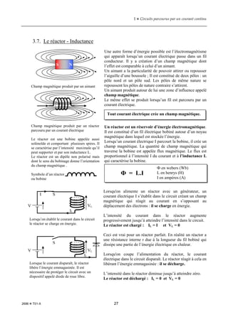 1  Circuits parcourus par un courant continu
2696  T01-X 27
3.7. Le réactor - Inductance
Une autre forme d’énergie possible est l’électromagnétisme
qui apparaît lorsqu’un courant électrique passe dans un fil
conducteur. Il y a création d’un champ magnétique dont
l’effet est comparable à celui d’un aimant.
Un aimant a la particularité de pouvoir attirer ou repousser
l’aiguille d’une boussole ; Il est constitué de deux pôles : un
pôle nord et un pôle sud. Les pôles de même nature se
repoussent les pôles de nature contraire s’attirent.
Un aimant produit autour de lui une zone d’influence appelé
champ magnétique.
Le même effet se produit lorsqu’un fil est parcouru par un
courant électrique.
Un réactor est un réservoir d’énergie électromagnétique.
Il est constitué d’un fil électrique bobiné autour d’un noyau
magnétique dans lequel est stockée l’énergie.
Lorsqu’un courant électrique I parcourt la bobine, il crée un
champ magnétique. La quantité de champ magnétique qui
traverse la bobine est appelée flux magnétique. Le flux est
proportionnel à l’intensité I du courant et à l’inductance L
qui caractérise la bobine.
Lorsqu'on alimente un réactor avec un générateur, un
courant électrique I s’établit dans le circuit créant un champ
magnétique qui réagit au courant en s’opposant au
déplacement des électrons : il se charge en énergie.
L’intensité du courant dans le réactor augmente
progressivement jusqu’à atteindre l’intensité dans le circuit.
Le réactor est chargé : IL = I et VL = 0
Ceci est vrai pour un réactor parfait. En réalité un réactor a
une résistance interne r due à la longueur du fil bobiné qui
dissipe une partie de l’énergie électrique en chaleur.
Lorsqu'on coupe l’alimentation du réactor, le courant
électrique dans le circuit disparaît. Le réactor réagit à cela en
libérant l’énergie emmagasinée : il se décharge.
L’intensité dans le réactor diminue jusqu’à atteindre zéro.
Le réactor est déchargé : IL = 0 et VL = 0
Ф = L.I
Ф en webers (Wb)
L en henrys (H)
I en ampères (A)
Champ magnétique produit par un aimant
Champ magnétique produit par un réactor
parcouru par un courant électrique
Le réactor est une bobine appelée aussi
solénoïde et comportant plusieurs spires. Il
se caractérise par l’intensité maximale qu’il
peut supporter et par son inductance L.
Le réactor est un dipôle non polarisé mais
dont le sens du bobinage donne l’orientation
du champ magnétique .
Symbole d’un réactor
ou bobine
Lorsqu’on établit le courant dans le circuit
le réactor se charge en énergie.
Lorsque le courant disparaît, le réactor
libère l’énergie emmagasinée. Il est
nécessaire de protéger le circuit avec un
dispositif appelé diode de roue libre.
VL
V
I
IL
S
VL
V
IL
S
S N
Tout courant électrique crée un champ magnétique.
 