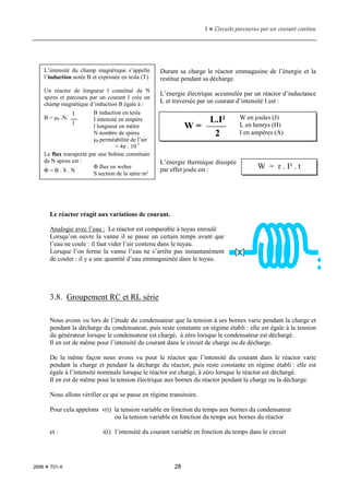 1  Circuits parcourus par un courant continu
2696  T01-X 28
Durant sa charge le réactor emmagasine de l’énergie et la
restitue pendant sa décharge.
L’énergie électrique accumulée par un réactor d’inductance
L et traversée par un courant d’intensité I est :
L’énergie thermique dissipée
par effet joule est :
Le réactor réagit aux variations de courant.
Analogie avec l’eau : Le réactor est comparable à tuyau enroulé
Lorsqu’on ouvre la vanne il se passe un certain temps avant que
l’eau ne coule : il faut vider l’air contenu dans le tuyau.
Lorsque l’on ferme la vanne l’eau ne s’arrête pas instantanément
de couler : il y a une quantité d’eau emmagasinée dans le tuyau.
3.8. Groupement RC et RL série
Nous avons vu lors de l’étude du condensateur que la tension à ses bornes varie pendant la charge et
pendant la décharge du condensateur, puis reste constante en régime établi : elle est égale à la tension
du générateur lorsque le condensateur est chargé, à zéro lorsque le condensateur est déchargé.
Il en est de même pour l’intensité du courant dans le circuit de charge ou de décharge.
De la même façon nous avons vu pour le réactor que l’intensité du courant dans le réactor varie
pendant la charge et pendant la décharge du réactor, puis reste constante en régime établi : elle est
égale à l’intensité nominale lorsque le réactor est chargé, à zéro lorsque le réactor est déchargé.
Il en est de même pour la tension électrique aux bornes du réactor pendant la charge ou la décharge.
Nous allons vérifier ce qui se passe en régime transitoire.
Pour cela appelons v(t) la tension variable en fonction du temps aux bornes du condensateur
ou la tension variable en fonction du temps aux bornes du réactor
et : i(t) l’intensité du courant variable en fonction du temps dans le circuit
W =
L.I²
2
W en joules (J)
L en henrys (H)
I en ampères (A)
W = r . I² . t
L’intensité du champ magnétique s’appelle
l’induction notée B et exprimée en tesla (T).
Un réactor de longueur l constitué de N
spires et parcouru par un courant I crée un
champ magnétique d’induction B égale à :
B = µ0 .N.
Le flux transporté par une bobine constituée
de N spires est :
Φ = B . S . N
I
l
B induction en tesla
I intensité en ampère
l longueur en mètre
N nombre de spires
µ0 perméabilité de l’air
= 4π . 10-7
Φ flux en weber
S section de la spire m²
 