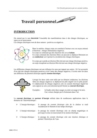 1  Circuits parcourus par un courant continu
2696  T01-X 3
INTRODUCTION
On entend par le mot électricité l’ensemble des manifestations dues à des charges électriques, au
repos ou en mouvement.
Ces charges électriques sont de deux natures : positives ou négatives.
Dans la matière, chaque corps est constitué d’atomes avec un noyau entouré
d’électrons : charges élémentaires négatives.
Un corps ne contenant que des électrons liés est un isolant.
Un corps contenant des électrons libres car pouvant se déplacer librement est
un conducteur car il permet la circulation des charges électriques.
Un corps qui a perdu un électron libre devient une charge électrique positive,
un corps récupérant un électron libre devient une charge électrique négative.
Les différentes charges électriques ont une influence les unes par rapport aux autres : Si l’on accumule
d’un côté des charges électriques positives et de l’autre des charges négatives, il existe entre les deux
une différence de potentiel électrique appelée tension électrique.
Lorsque les deux cotés sont reliés par un élément conducteur, les électrons
libres de charges négatives se déplacent du pôle négatif vers le pôle positif.
Ce déplacement de charges négatives crée un courant électrique négatif de
sens opposé au sens conventionnel positif donné au courant électrique.
Exemples : la foudre entre deux nuages ou entre un nuage et la terre.
Une voiture chargée par le frottement dans l’air.
Le courant électrique est porteur d’énergie utilisée dans de nombreuses applications dans le
domaine de l’électrotechnique :
 L’énergie thermique : le passage du courant électrique crée de la chaleur et rend
incandescent le filament d’une lampe électrique.
 L’énergie mécanique : le passage du courant électrique crée un champ magnétique et
provoque la mise en mouvement d’un moteur électrique.
 L’énergie chimique : le passage du courant électrique crée une réaction chimique et
permet l’électrolyse de l’eau.
 