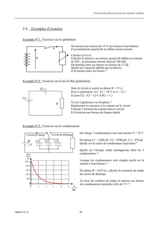 1  Circuits parcourus par un courant continu
2696  T01-X 31
3.9. Exemples d’exercice
Exemple N°1 : Exercice sur le générateur
On mesure une tension de 14 V aux bornes d’une batterie
d’accumulateurs quand elle ne débite aucun courant.
Calculer sa f.é.m.
Calculer la tension à ses bornes quand elle débite un courant
de 20A , sa résistance interne étant de 100 mΩ .
On branche entre ses bornes un résistor de 2,7 Ω.
Quelle est l’intensité débitée par la batterie
et la tension entre ses bornes ?
Exemple N°2 : Exercice sur la loi d’ohm généralisée
Dans le circuit ci contre on donne R = 15 Ω,
Pour le générateur G1 : E1 = 24 V et r1 = 2 Ω
Et pour G2 : E2 = 12 V et R2 = 1 Ω
G2 est il générateur ou récepteur ?
Représenter les tensions et le courant sur le circuit
Calculer l’intensité du courant dans le circuit
Et la tension aux bornes de chaque dipôle.
Exemple N°3 : Exercice sur le condensateur
On charge 3 condensateurs sous une tension V = 25 V
On donne C1 = 2200 µF; C2 = 4700 µF; C3 = 470 µF
Quelle est la valeur du condensateur équivalent ?
Quelle est l’énergie totale emmagasinée dans les 3
condensateurs ?
Lorsque les condensateurs sont chargés quelle est la
tension à leurs bornes ?
On donne R = 0,47 kΩ, calculer la constante de temps
du circuit de décharge
Au bout de combien de temps la tension aux bornes
des condensateurs atteindra t-elle de 5 V ?
G1
G2
R
V
I
Circuit de charge Circuit de décharge
V
C1 C2 C3
v(t)
V
100 %
80 %
60 %
40 %
20%
0
t
RC
0 1 2 3 4 5
 