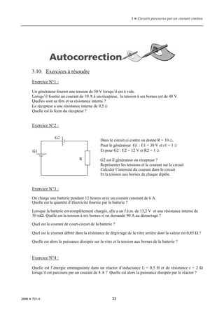 1  Circuits parcourus par un courant continu
2696  T01-X 33
3.10. Exercices à résoudre
Exercice N°1 :
Un générateur fournit une tension de 50 V lorsqu’il est à vide.
Lorsqu’il fournit un courant de 10 A à un récepteur, la tension à ses bornes est de 48 V
Quelles sont sa fém et sa résistance interne ?
Le récepteur a une résistance interne de 0,5 Ω
Quelle est la fcem du récepteur ?
Exercice N°2 :
Dans le circuit ci contre on donne R = 10 Ω,
Pour le générateur G1 : E1 = 30 V et r1 = 1 Ω
Et pour G2 : E2 = 12 V et R2 = 1 Ω
G2 est il générateur ou récepteur ?
Représenter les tensions et le courant sur le circuit
Calculer l’intensité du courant dans le circuit
Et la tension aux bornes de chaque dipôle.
Exercice N°3 :
On charge une batterie pendant 12 heures avec un courant constant de 6 A.
Quelle est la quantité d’électricité fournie par la batterie ?
Lorsque la batterie est complètement chargée, elle a un f.é.m. de 13,2 V et une résistance interne de
30 mΩ. Quelle est la tension à ses bornes si on demande 90 A au démarrage ?
Quel est le courant de court-circuit de la batterie ?
Quel est le courant débité dans la résistance de dégivrage de la vitre arrière dont la valeur est 0,85 Ω ?
Quelle est alors la puissance dissipée sur la vitre et la tension aux bornes de la batterie ?
Exercice N°4 :
Quelle est l’énergie emmagasinée dans un réactor d’inductance L = 0,5 H et de résistance r = 2 Ω
lorsqu’il est parcouru par un courant de 8 A ? Quelle est alors la puissance dissipée par le réactor ?
G1
G2
R
 