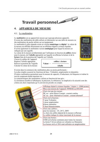 1  Circuits parcourus par un courant continu
2696  T01-X 34
4. APPAREILS DE MESURE
4.1. Le multimètre
Le multimètre est un appareil de mesure qui regroupe plusieurs appareils.
Il existe des multimètres de table utilisés en laboratoire sur une table de mesures ou
des multimètres de poche utilisés sur un équipement.
Le multimètre le plus répandu existe en version numérique ou digital : la valeur de
la mesure est affichée directement sur un afficheur digital à cristaux liquides.
Il existe également le multimètre version analogique pour lequel la mesure est
indiquée par une aiguille.
La valeur de la mesure est déterminée par l’utilisateur en fonction du calibre choisi
pour la mesure, de l’échelle appropriée sur laquelle on effectue la lecture et de la
lecture faite de la position de l’aiguille sur l’échelle.
Choisir le calibre de l’appareil
Repérer l’échelle appropriée calibre x lecture
Relever la position de l’aiguille Valeur =
Calculer la valeur de la mesure échelle
Il existe dans le commerce des multimètres plus ou moins performants :
Les plus simples assurent les fonctions de base : Voltmètre, ampèremètre et ohmmètre.
D’autres multimètres permettent aussi la mesure de capacité, d’inductance, de fréquence et même le
test de composant diode transistor etc…
La caractéristiques des multimètres varient en fonction de leur prix :
La résolution (nombre d’afficheurs), la précision, la robustesse, la simplicité et la sécurité sont des
critères de choix importants qu’il convient de prendre en compte.
Affichage digital à cristaux liquides: 3 digits ½ (2000 points)
Mise sous tension de l’appareil: POWER ou ON-OFF
Choix du type du courant :
DC ou = pour Direct Courant : courant continu
AC ou ~ pour Alternative Courant : courant alternatif
Choix de la fonction :
V pour Voltmètre
A pour ampèremètre
Ω pour ohmmètre
F pour fréquencemètre
Choix des calibres :
pour les tensions : 2V, 20 V, 200V
Le choix du calibre dépend de la mesure à effectuer
Le calibre indique la valeur maximale de la mesure
Choix des bornes :
COM est la borne commune pour toutes les mesures
La borne V Ω est utilisée en voltmètre ou Ohmmètre
Les bornes mA et 10A sont utilisées en ampèremètre
 