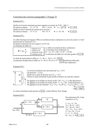 1  Circuits parcourus par un courant continu
2696  T01-X 42
Correction des exercices paragraphe 2.10 page 21
Exercice N°1 :
Quelle est la tension maximale que peut supporter un résistor de 25 W – 100 Ω ?
On utilise la relation : P = V² / R  V² = P x R   V = 50 V
Quelle est alors l’intensité du courant qui le traverse ?
On utilise la relation : P = V x I  I = P / V  I = 25 / 50  I = 0,5 A
Exercice N°2 :
Un câble électrique de longueur 100m est constitué de deux conducteurs en cuivre de section 1,5 mm²
parcouru par un courant de 12 A.
On donne la résistivité du cuivre égale à 1,6.10-8
Ωm.
La résistance du câble est :
Le câble est constitué de deux conducteurs :
La résistance d’un conducteur est :
R = 1,6 .10-8
x 100 / 1,5.10-6
= 1,07 Ω
La résistance du câble est 2 fois plus grande  2,13 Ω
La chute de tension dans le câble est : V = R x I  2,1 x 12 = 25,6 V
La puissance dissipée dans le câble est : P = R x I²  2,13 x 12² = 307 W perdus par effet joule
(150 W par conducteur)
Exercice N°3 :
Le circuit est alimenté sous une tension de VAB = 16 V
On donne R1 = 3,3 kΩ
Quelle est la valeur de R2 pour avoir VCB = 12 V
Choisir la valeur normalisée la plus proche et Donner son code des couleurs
On applique la loi d’Ohm aux bornes de R2 : R2 = VCB / I ; il faut déterminer I
On applique la loi d’Ohm aux bornes de R1 : I = VAC / R1 ; il faut déterminer VAC
On applique la loi des branches : VAB = VAC + VCB VAC = VAB-VCB VAC = 4 V
 I = 1,21 mA
 R2 = 9900 Ω
La valeur normalisée la plus proche est 10 kΩ couleur Marron, Noir, Orange
Exercice N°4 :
Pour déterminer R2, il faut
connaître I2 et VBC
I1 = Itot – I4 = 2A
VAB = R1 x I1 = 36 V
VAC = R4 x I4 = 60 V
VBC = VAC - VAB = 24 V
I3 = VBC / R3 = 1,2 A
I2 = I1 – I3 = 0,8 A
R2 = VBC / I2  R2 = 30 Ω
V = P x R
R = ρ .
l
s
l longueur en m
s section en m2
ρ résistivité en Ωm
R résistance en Ω
A
B
C
R1
R2
R4 = 10 Ω
R1 = 18 Ω
R3 = 20 Ω
R2
ITot = 8 A
I1
I4 = 6 A
I2
I3
A
C
B
 
