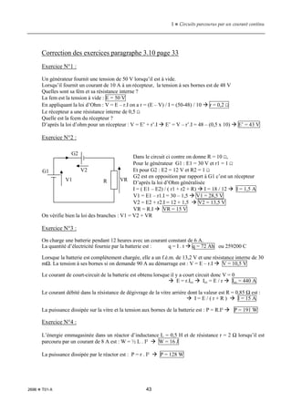 1  Circuits parcourus par un courant continu
2696  T01-X 43
Correction des exercices paragraphe 3.10 page 33
Exercice N°1 :
Un générateur fournit une tension de 50 V lorsqu’il est à vide.
Lorsqu’il fournit un courant de 10 A à un récepteur, la tension à ses bornes est de 48 V
Quelles sont sa fém et sa résistance interne ?
La fem est la tension à vide : E = 50 V
En appliquant la loi d’Ohm : V = E – r.I on a r = (E – V) / I = (50-48) / 10  r = 0,2 Ω
Le récepteur a une résistance interne de 0,5 Ω
Quelle est la fcem du récepteur ?
D’après la loi d’ohm pour un récepteur : V = E’ + r’.I  E’ = V – r’.I = 48 – (0,5 x 10)  E’ = 43 V
Exercice N°2 :
Dans le circuit ci contre on donne R = 10 Ω,
Pour le générateur G1 : E1 = 30 V et r1 = 1 Ω
Et pour G2 : E2 = 12 V et R2 = 1 Ω
G2 est en opposition par rapport à G1 c’est un récepteur
D’après la loi d’Ohm généralisée
I = ( E1 – E2) / ( r1 + r2 + R)  I = 18 / 12  I = 1,5 A
V1 = E1 – r1.I = 30 – 1,5  V1 = 28,5 V
V2 = E2 + r2.I = 12 + 1,5  V2 = 13,5 V
VR = R.I  VR = 15 V
On vérifie bien la loi des branches : V1 = V2 + VR
Exercice N°3 :
On charge une batterie pendant 12 heures avec un courant constant de 6 A.
La quantité d’électricité fournie par la batterie est : q = I . t  q = 72 Ah ou 259200 C
Lorsque la batterie est complètement chargée, elle a un f.é.m. de 13,2 V et une résistance interne de 30
mΩ. La tension à ses bornes si on demande 90 A au démarrage est : V = E – r.I  V = 10,5 V
Le courant de court-circuit de la batterie est obtenu lorsque il y a court circuit donc V = 0
 E = r.Icc  Icc = E / r  Icc = 440 A
Le courant débité dans la résistance de dégivrage de la vitre arrière dont la valeur est R = 0,85 Ω est :
 I = E / ( r + R )  I = 15 A
La puissance dissipée sur la vitre et la tension aux bornes de la batterie est : P = R.I²  P = 191 W
Exercice N°4 :
L’énergie emmagasinée dans un réactor d’inductance L = 0,5 H et de résistance r = 2 Ω lorsqu’il est
parcouru par un courant de 8 A est : W = ½ L . I²  W = 16 J
La puissance dissipée par le réactor est : P = r . I²  P = 128 W
G1
G2
R
V1 VR
V2
 