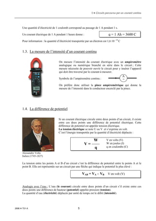 1  Circuits parcourus par un courant continu
2696  T01-X 5
Une quantité d’électricité de 1 coulomb correspond au passage de 1 A pendant 1 s.
Un courant électrique de 1 A pendant 1 heure donne :
Pour information : la quantité d’électricité transportée par un électron est 1,6 10 –19
C
1.3. La mesure de l’intensité d’un courant continu
On mesure l’intensité du courant électrique avec un ampèremètre
analogique ou numérique branché en série dans le circuit ; Cette
mesure nécessite de pouvoir ouvrir le circuit pour y insérer l’appareil
qui doit être traversé par le courant à mesurer.
Symbole de l’ampèremètre continu :
On préfère donc utiliser la pince ampèremétrique qui donne la
mesure de l’intensité dans le conducteur encerclé par la pince.
1.4. La différence de potentiel
Si un courant électrique circule entre deux points d’un circuit, il existe
entre ces deux points une différence de potentiel électrique. Cette
différence de potentiel est appelée tension électrique.
La tension électrique se note U ou V et s’exprime en volt.
C’est l’énergie transportée par la quantité d’électricité déplacée :
La tension entre les points A et B d’un circuit c’est la différence de potentiel entre le points A et le
point B. Elle est représentée sur un circuit par une flèche qui indique le potentiel le plus élevé :
Analogie avec l’eau : L’eau (le courant) circule entre deux points d’un circuit s’il existe entre ces
deux points une différence de hauteur (potentiel) appelée pression (tension).
La quantité d’eau (électricité) déplacée par unité de temps est le débit (intensité).
q = 1 Ah = 3600 C
Alessandro Volta
Italien (1745-1827)
VAB = VA – VB V en volt (V)
A
=
V =
W
q
V en volts (V)
W en joules (J)
q en coulombs (C)
 