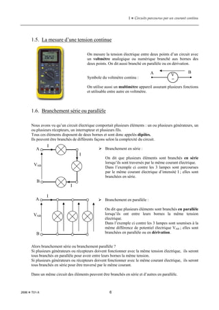 1  Circuits parcourus par un courant continu
2696  T01-X 6
1.5. La mesure d’une tension continue
On mesure la tension électrique entre deux points d’un circuit avec
un voltmètre analogique ou numérique branché aux bornes des
deux points. On dit aussi branché en parallèle ou en dérivation.
Symbole du voltmètre continu :
On utilise aussi un multimètre appareil assurant plusieurs fonctions
et utilisable entre autre en voltmètre.
1.6. Branchement série ou parallèle
Nous avons vu qu’un circuit électrique comportait plusieurs éléments : un ou plusieurs générateurs, un
ou plusieurs récepteurs, un interrupteur et plusieurs fils.
Tous ces éléments disposent de deux bornes et sont donc appelés dipôles.
Ils peuvent être branchés de différents façons selon la complexité du circuit.
 Branchement en série :
On dit que plusieurs éléments sont branchés en série
lorsqu’ils sont traversés par le même courant électrique.
Dans l’exemple ci contre les 3 lampes sont parcourues
par le même courant électrique d’intensité I ; elles sont
branchées en série.
 Branchement en parallèle :
On dit que plusieurs éléments sont branchés en parallèle
lorsqu’ils ont entre leurs bornes la même tension
électrique.
Dans l’exemple ci contre les 3 lampes sont soumises à la
même différence de potentiel électrique VAB ; elles sont
branchées en parallèle ou en dérivation.
Alors branchement série ou branchement parallèle ?
Si plusieurs générateurs ou récepteurs doivent fonctionner avec la même tension électrique, ils seront
tous branchés en parallèle pour avoir entre leurs bornes la même tension.
Si plusieurs générateurs ou récepteurs doivent fonctionner avec le même courant électrique, ils seront
tous branchés en série pour être traversé par le même courant.
Dans un même circuit des éléments peuvent être branchés en série et d’autres en parallèle.
V
=
A B
A
B
VAB
I
I
I
A
B
VAB
I
 