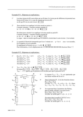 1  Circuits parcourus par un courant continu
2696  T01-X 9
Exemple N°1 : Réponses et explications :
1° Les deux bornes de R3 sont reliées par un fil donc il n’existe pas de différence de potentiel aux
bornes de R3 donc il n’y a pas de courant qui traverse R3.
on dit que R3 est en court circuit : I3 = 0 A.
2° Pour calculer Ie on applique la loi des nœuds au point A :
Courants rentrants = courants sortants au point A :
Ie + I2 = I1 + If  Ie = I1 + If – I2  Ie = 1 A
De même pour calculer Is on applique la loi des nœuds au point B :
Courants rentrants = courants sortants au point B :
Is +I4 + If = I5  Is = I5 - I4 - If  Is = - 4 A
Le signe – dans le résultat signifie que le courant Is circule dans le sens inverse : il est sortant.
3° La quantité d’électricité transportée par Ie en 1 minute est : q = Ie x t avec t en secondes,
Ie en ampères et q en coulombs.
En appliquant la formule on a q = 1 x 60  q = 60 C
Pour information, c’est le déplacement de 375 000 000 000 000 000 000 électrons libres ! ! !
Exemple N°2 : Réponses et explications :
1° On a VF = 0 V , VCF = 12 V et VCF = VC – VF donc VC = VCF + VF  VC = 12 V
De même VDF = 8 V et VDF = VD – VF donc VD = VDF + VF  VD = 8 V
De même VAD = 6 V et VAD = VA – VD donc VA = VAD +VD  VA = 14 V
De même VAE = 10 V et VAE = VA – VE donc VE = VA – VAE  VE = 4 V
De même VBE = 2 V et VBE = VB – VE donc VB = VBE + VE  VB = 6 V
2° VAB = VA – VB = 14 – 6  VAB = 8 V.
De même VAC = 2 V , VCD = 4 V , VBD = – 2 V , VCE = 8 V , VEF = 4 V
VBD = – 2 V signifie que le potentiel en B est plus petit que le potentiel en D
3° La tension VAB = VA – VB est représentée par
une flèche orientée de B vers A
4° Dans la branche CF , la loi des branches donne :
VCF = VCE + V EF
En effet VCE = VC – VE et VEF = VE – VF ; Donc
VCE + V EF = VC – VE + VE – VF = VC – VF = VCF
5° En respectant bien l’orientation des flèches,
dans la maille A,B,D,C,A on peut écrire :
VAB + VBD – VCD – VAC = 0
En effet on vérifie que 8 + (-2) – 4 – 2 = 0
De même dans la maille C,D,F,E,C on a :
VCD + VDF – VEF – VCE = 0
En effet on vérifie que 4 + 8 – 4 – 8 = 0
A B
C
D
E
F
VAC
VCE
VEF
VBD
VDF
VAB
VCD
 