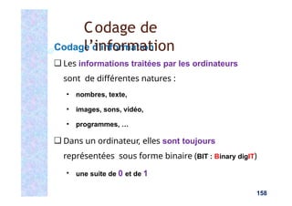 Codage d’information
❑ Les informations traitées par les ordinateurs
sont de différentes natures :
▪ nombres, texte,
▪ images, sons, vidéo,
▪ programmes, …
❑ Dans un ordinateur, elles sont toujours
représentées sous forme binaire (BIT : Binary digIT)
▪ une suite de 0 et de 1
158
Codage de
l’information
 