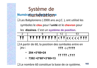 Numération babylonienne
❑ Les Babyloniens ( 2000 ans av.J.C. ), ont utilisé les
symboles le clou pour l’unité et le chevron pour
les dizaines. C’est un système de position.
❑ A partir de 60, la position des symboles entre en
jeu :
▪ 204 =3*60+24
▪ 7392 =2*60²+3*60+13
❑ Le nombre 60 constitue la base de ce système.
Système de
numération
165
 