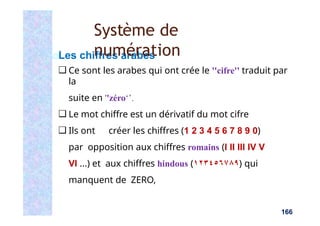 Les chiffres arabes
❑ Ce sont les arabes qui ont crée le ''cifre'' traduit par
la
suite en ''zéro‘’.
❑ Le mot chiffre est un dérivatif du mot cifre
❑ Ils ont créer les chiffres (1 2 3 4 5 6 7 8 9 0)
par opposition aux chiffres romains (I II III IV V
VI ...) et aux chiffres hindous (١٢٣٤٥٦٧٨٩) qui
manquent de ZERO,
166
Système de
numération
 