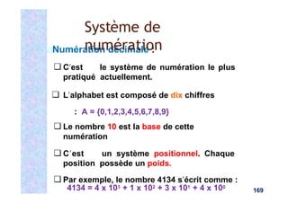 Numération décimale :
❑ C’est le système de numération le plus
pratiqué actuellement.
❑ L’alphabet est composé de dix chiffres
: A = {0,1,2,3,4,5,6,7,8,9}
❑ Le nombre 10 est la base de cette
numération
❑ C’est un système positionnel. Chaque
position possède un poids.
❑ Par exemple, le nombre 4134 s’écrit comme :
4134 = 4 x 103 + 1 x 102 + 3 x 101 + 4 x 100
Système de
numération
169
 