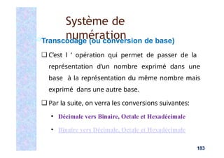 Transcodage (ou conversion de base)
❑ C’est l ’ opération qui permet de passer de la
représentation d’un nombre exprimé dans une
base à la représentation du même nombre mais
exprimé dans une autre base.
❑ Par la suite, on verra les conversions suivantes:
▪ Décimale vers Binaire, Octale et Hexadécimale
▪ Binaire vers Décimale, Octale et Hexadécimale
183
Système de
numération
 