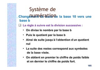 Changement de base de la base 10 vers une
base b
❑ La règle à suivre est la division successive :
▪ On divise le nombre par la base b
▪ Puis le quotient par la base b
▪ Ainsi de suite jusqu’à l’obtention d’un quotient
nul
▪ La suite des restes correspond aux symboles
de la base visée.
▪ On obtient en premier le chiffre de poids faible
et en dernier le chiffre de poids fort.
185
Système de
numération
 