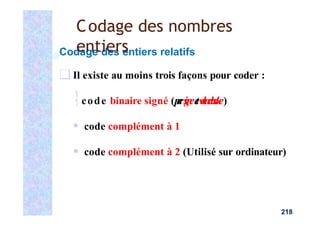 Codage des entiers relatifs
❑ Il existe au moins trois façons pour coder :
code binaire signé (p
a
rs
i
g
n
ee
tv
a
l
e
u
r
a
b
s
o
l
u
e)
▪ code complément à 1
▪ code complément à 2 (Utilisé sur ordinateur)
218
Codage des nombres
entiers
 