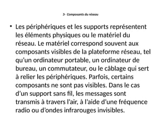 3- Composants du réseau
• Les périphériques et les supports représentent
les éléments physiques ou le matériel du
réseau. Le matériel correspond souvent aux
composants visibles de la plateforme réseau, tel
qu’un ordinateur portable, un ordinateur de
bureau, un commutateur, ou le câblage qui sert
à relier les périphériques. Parfois, certains
composants ne sont pas visibles. Dans le cas
d’un support sans fil, les messages sont
transmis à travers l’air, à l’aide d’une fréquence
radio ou d’ondes infrarouges invisibles.
 