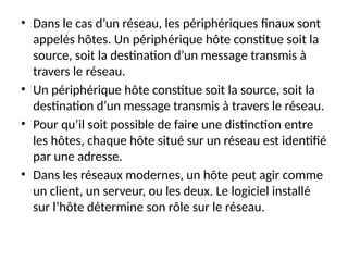 • Dans le cas d’un réseau, les périphériques finaux sont
appelés hôtes. Un périphérique hôte constitue soit la
source, soit la destination d’un message transmis à
travers le réseau.
• Un périphérique hôte constitue soit la source, soit la
destination d’un message transmis à travers le réseau.
• Pour qu’il soit possible de faire une distinction entre
les hôtes, chaque hôte situé sur un réseau est identifié
par une adresse.
• Dans les réseaux modernes, un hôte peut agir comme
un client, un serveur, ou les deux. Le logiciel installé
sur l’hôte détermine son rôle sur le réseau.
 
