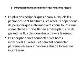 5- Périphériques intermédiaires et leur rôle sur le réseau
• En plus des périphériques finaux auxquels les
personnes sont habituées, les réseaux dépendent
de périphériques intermédiaires pour fournir une
connectivité et travailler en arrière-plan, afin de
garantir le flux des données à travers le réseau.
• Ces périphériques connectent les hôtes
individuels au réseau et peuvent connecter
plusieurs réseaux individuels afin de former un
interréseau.
 