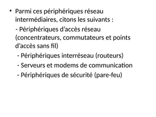 • Parmi ces périphériques réseau
intermédiaires, citons les suivants :
- Périphériques d’accès réseau
(concentrateurs, commutateurs et points
d’accès sans fil)
- Périphériques interréseau (routeurs)
- Serveurs et modems de communication
- Périphériques de sécurité (pare-feu)
 