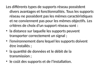 Les différents types de supports réseau possèdent
divers avantages et fonctionnalités. Tous les supports
réseau ne possèdent pas les mêmes caractéristiques
et ne conviennent pas pour les mêmes objectifs. Les
critères de choix d’un support réseau sont :
• la distance sur laquelle les supports peuvent
transporter correctement un signal ;
• l’environnement dans lequel les supports doivent
être installés ;
• la quantité de données et le débit de la
transmission ;
• le coût des supports et de l’installation.
 