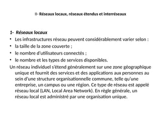 II- Réseaux locaux, réseaux étendus et interréseaux
1- Réseaux locaux
• Les infrastructures réseau peuvent considérablement varier selon :
• la taille de la zone couverte ;
• le nombre d’utilisateurs connectés ;
• le nombre et les types de services disponibles.
Un réseau individuel s’étend généralement sur une zone géographique
unique et fournit des services et des applications aux personnes au
sein d’une structure organisationnelle commune, telle qu’une
entreprise, un campus ou une région. Ce type de réseau est appelé
réseau local (LAN, Local Area Network). En règle générale, un
réseau local est administré par une organisation unique.
 