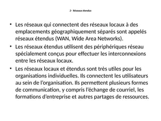 2- Réseaux étendus
• Les réseaux qui connectent des réseaux locaux à des
emplacements géographiquement séparés sont appelés
réseaux étendus (WAN, Wide Area Networks).
• Les réseaux étendus utilisent des périphériques réseau
spécialement conçus pour effectuer les interconnexions
entre les réseaux locaux.
• Les réseaux locaux et étendus sont très utiles pour les
organisations individuelles. Ils connectent les utilisateurs
au sein de l’organisation. Ils permettent plusieurs formes
de communication, y compris l’échange de courriel, les
formations d’entreprise et autres partages de ressources.
 