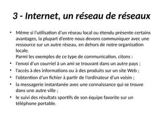 3 - Internet, un réseau de réseaux
• Même si l’utilisation d’un réseau local ou étendu présente certains
avantages, la plupart d’entre nous devons communiquer avec une
ressource sur un autre réseau, en dehors de notre organisation
locale.
Parmi les exemples de ce type de communication, citons :
• l’envoi d’un courriel à un ami se trouvant dans un autre pays ;
• l’accès à des informations ou à des produits sur un site Web ;
• l’obtention d’un fichier à partir de l’ordinateur d’un voisin ;
• la messagerie instantanée avec une connaissance qui se trouve
dans une autre ville ;
• le suivi des résultats sportifs de son équipe favorite sur un
téléphone portable.
 