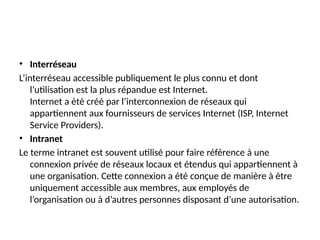 • Interréseau
L’interréseau accessible publiquement le plus connu et dont
l’utilisation est la plus répandue est Internet.
Internet a été créé par l’interconnexion de réseaux qui
appartiennent aux fournisseurs de services Internet (ISP, Internet
Service Providers).
• Intranet
Le terme intranet est souvent utilisé pour faire référence à une
connexion privée de réseaux locaux et étendus qui appartiennent à
une organisation. Cette connexion a été conçue de manière à être
uniquement accessible aux membres, aux employés de
l’organisation ou à d’autres personnes disposant d’une autorisation.
 