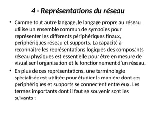 4 - Représentations du réseau
• Comme tout autre langage, le langage propre au réseau
utilise un ensemble commun de symboles pour
représenter les différents périphériques finaux,
périphériques réseau et supports. La capacité à
reconnaître les représentations logiques des composants
réseau physiques est essentielle pour être en mesure de
visualiser l’organisation et le fonctionnement d’un réseau.
• En plus de ces représentations, une terminologie
spécialisée est utilisée pour étudier la manière dont ces
périphériques et supports se connectent entre eux. Les
termes importants dont il faut se souvenir sont les
suivants :
 