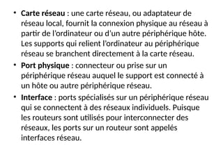 • Carte réseau : une carte réseau, ou adaptateur de
réseau local, fournit la connexion physique au réseau à
partir de l’ordinateur ou d’un autre périphérique hôte.
Les supports qui relient l’ordinateur au périphérique
réseau se branchent directement à la carte réseau.
• Port physique : connecteur ou prise sur un
périphérique réseau auquel le support est connecté à
un hôte ou autre périphérique réseau.
• Interface : ports spécialisés sur un périphérique réseau
qui se connectent à des réseaux individuels. Puisque
les routeurs sont utilisés pour interconnecter des
réseaux, les ports sur un routeur sont appelés
interfaces réseau.
 