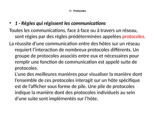 III- Protocoles
• 1 - Règles qui régissent les communications
Toutes les communications, face à face ou à travers un réseau,
sont régies par des règles prédéterminées appelées protocoles.
La réussite d’une communication entre des hôtes sur un réseau
requiert l’interaction de nombreux protocoles différents. Un
groupe de protocoles associés entre eux et nécessaires pour
remplir une fonction de communication est appelé suite de
protocoles.
L’une des meilleures manières pour visualiser la manière dont
l’ensemble de ces protocoles interagit sur un hôte spécifique
est de l’afficher sous forme de pile. Une pile de protocoles
indique la manière dont des protocoles individuels au sein
d’une suite sont implémentés sur l’hôte.
 