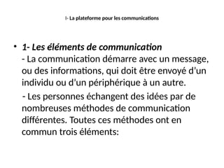 I- La plateforme pour les communications
• 1- Les éléments de communication
- La communication démarre avec un message,
ou des informations, qui doit être envoyé d’un
individu ou d’un périphérique à un autre.
- Les personnes échangent des idées par de
nombreuses méthodes de communication
différentes. Toutes ces méthodes ont en
commun trois éléments:
 
