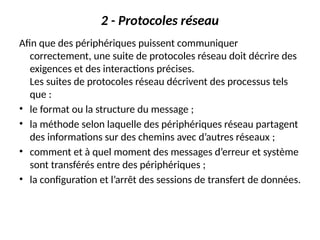 2 - Protocoles réseau
Afin que des périphériques puissent communiquer
correctement, une suite de protocoles réseau doit décrire des
exigences et des interactions précises.
Les suites de protocoles réseau décrivent des processus tels
que :
• le format ou la structure du message ;
• la méthode selon laquelle des périphériques réseau partagent
des informations sur des chemins avec d’autres réseaux ;
• comment et à quel moment des messages d’erreur et système
sont transférés entre des périphériques ;
• la configuration et l’arrêt des sessions de transfert de données.
 