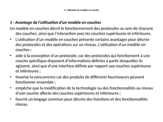 IV- Utilisation de modèles en couches
1 - Avantage de l’utilisation d’un modèle en couches
Un modèle en couches décrit le fonctionnement des protocoles au sein de chacune
des couches, ainsi que l’interaction avec les couches supérieures et inférieures.
• L’utilisation d’un modèle en couches présente certains avantages pour décrire
des protocoles et des opérations sur un réseau. L’utilisation d’un modèle en
couches :
• aide à la conception d’un protocole, car des protocoles qui fonctionnent à une
couche spécifique disposent d’informations définies à partir desquelles ils
agissent, ainsi que d’une interface définie par rapport aux couches supérieures
et inférieures ;
• favorise la concurrence car des produits de différents fournisseurs peuvent
fonctionner ensemble ;
• empêche que la modification de la technologie ou des fonctionnalités au niveau
d’une couche affecte des couches supérieures et inférieures ;
• fournit un langage commun pour décrire des fonctions et des fonctionnalités
réseau.
 