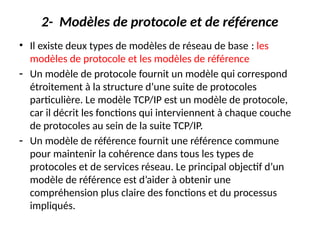 2- Modèles de protocole et de référence
• Il existe deux types de modèles de réseau de base : les
modèles de protocole et les modèles de référence
- Un modèle de protocole fournit un modèle qui correspond
étroitement à la structure d’une suite de protocoles
particulière. Le modèle TCP/IP est un modèle de protocole,
car il décrit les fonctions qui interviennent à chaque couche
de protocoles au sein de la suite TCP/IP.
- Un modèle de référence fournit une référence commune
pour maintenir la cohérence dans tous les types de
protocoles et de services réseau. Le principal objectif d’un
modèle de référence est d’aider à obtenir une
compréhension plus claire des fonctions et du processus
impliqués.
 