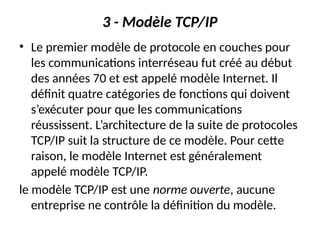3 - Modèle TCP/IP
• Le premier modèle de protocole en couches pour
les communications interréseau fut créé au début
des années 70 et est appelé modèle Internet. Il
définit quatre catégories de fonctions qui doivent
s’exécuter pour que les communications
réussissent. L’architecture de la suite de protocoles
TCP/IP suit la structure de ce modèle. Pour cette
raison, le modèle Internet est généralement
appelé modèle TCP/IP.
le modèle TCP/IP est une norme ouverte, aucune
entreprise ne contrôle la définition du modèle.
 