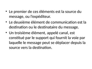 • Le premier de ces éléments est la source du
message, ou l’expéditeur.
• Le deuxième élément de communication est la
destination ou le destinataire du message.
• Un troisième élément, appelé canal, est
constitué par le support qui fournit la voie par
laquelle le message peut se déplacer depuis la
source vers la destination.
 