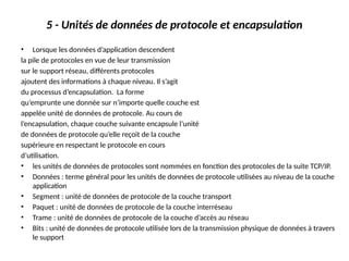 5 - Unités de données de protocole et encapsulation
• Lorsque les données d’application descendent
la pile de protocoles en vue de leur transmission
sur le support réseau, différents protocoles
ajoutent des informations à chaque niveau. Il s’agit
du processus d’encapsulation. La forme
qu’emprunte une donnée sur n’importe quelle couche est
appelée unité de données de protocole. Au cours de
l’encapsulation, chaque couche suivante encapsule l’unité
de données de protocole qu’elle reçoit de la couche
supérieure en respectant le protocole en cours
d’utilisation.
• les unités de données de protocoles sont nommées en fonction des protocoles de la suite TCP/IP.
• Données : terme général pour les unités de données de protocole utilisées au niveau de la couche
application
• Segment : unité de données de protocole de la couche transport
• Paquet : unité de données de protocole de la couche interréseau
• Trame : unité de données de protocole de la couche d’accès au réseau
• Bits : unité de données de protocole utilisée lors de la transmission physique de données à travers
le support
 
