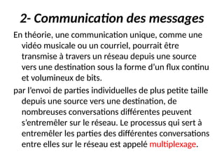 2- Communication des messages
En théorie, une communication unique, comme une
vidéo musicale ou un courriel, pourrait être
transmise à travers un réseau depuis une source
vers une destination sous la forme d’un flux continu
et volumineux de bits.
par l’envoi de parties individuelles de plus petite taille
depuis une source vers une destination, de
nombreuses conversations différentes peuvent
s’entremêler sur le réseau. Le processus qui sert à
entremêler les parties des différentes conversations
entre elles sur le réseau est appelé multiplexage.
 